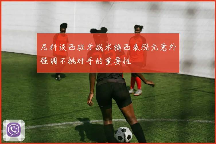 尼科谈西班牙战术梅西表现无意外强调不挑对手的重要性